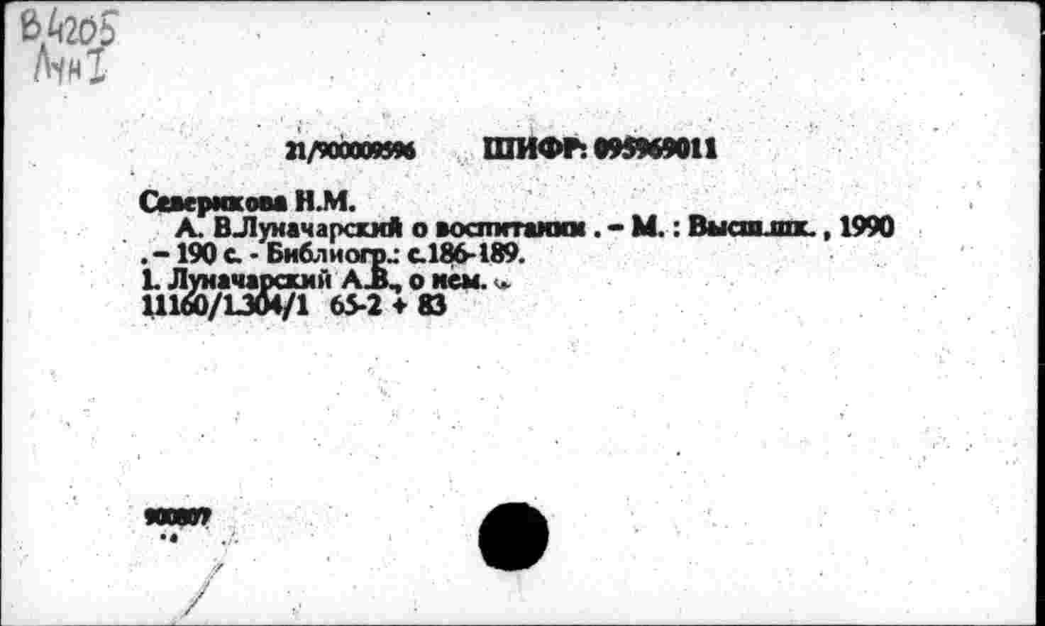 ﻿21/9000M5M ШИФР: 095969011
Ссверикова Н.М.
А. ВЛуиачарскмй о воспитании . - М. : Вмели шк, 1990 . -190 а • Библ и огр.: с.186-189.
L Луначарский А ВП о исм.
111&/L3Ö4/1 65-2 ♦ 83